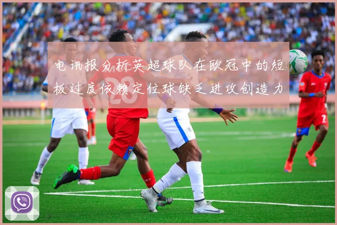 电讯报分析英超球队在欧冠中的短板过度依赖定位球缺乏进攻创造力