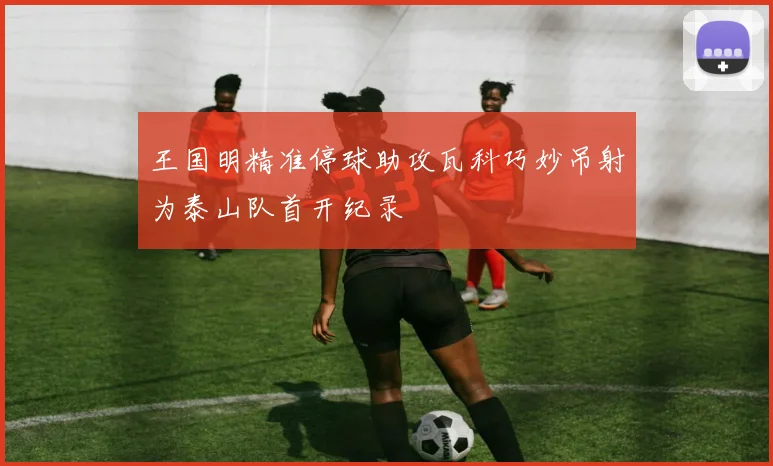 王国明精准停球助攻瓦科巧妙吊射为泰山队首开纪录