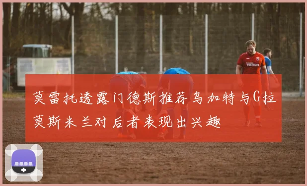 莫雷托透露门德斯推荐乌加特与G拉莫斯米兰对后者表现出兴趣