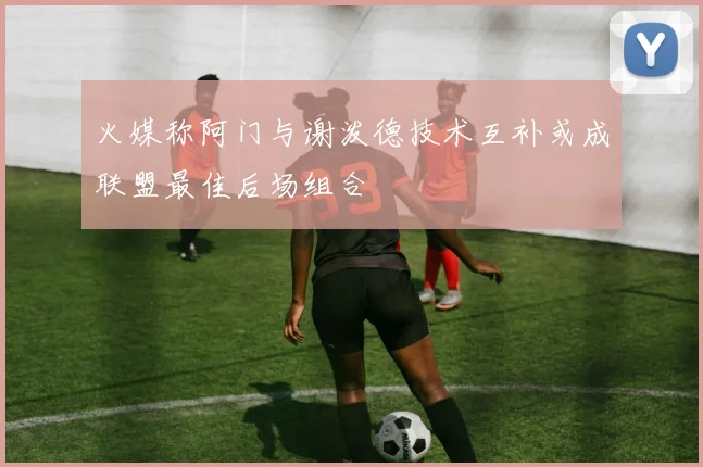 火媒称阿门与谢泼德技术互补或成联盟最佳后场组合