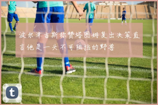 波尔津吉斯称赞塔图姆复出决策直言他是一头不可阻挡的野兽