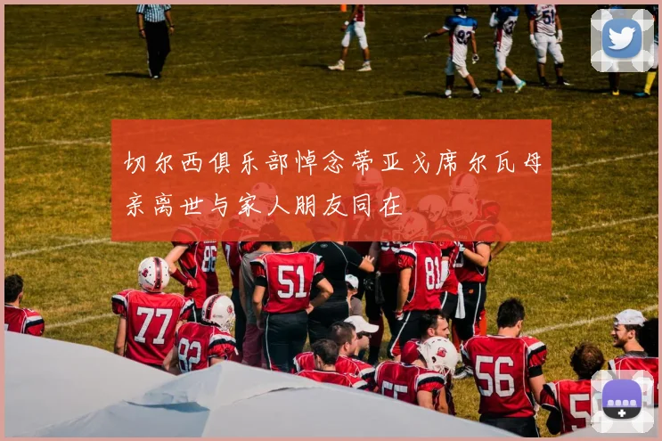 切尔西俱乐部悼念蒂亚戈席尔瓦母亲离世与家人朋友同在