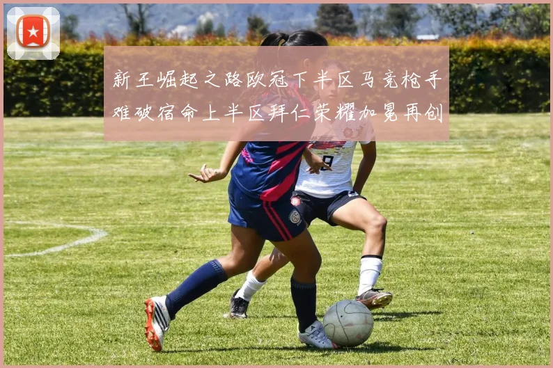 新王崛起之路欧冠下半区马竞枪手难破宿命上半区拜仁荣耀加冕再创辉煌