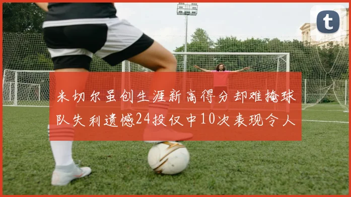 米切尔虽创生涯新高得分却难掩球队失利遗憾24投仅中10次表现令人唏嘘