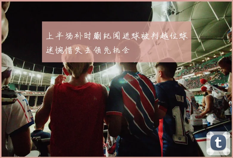上半场补时蒯纪闻进球被判越位球迷惋惜失去领先机会