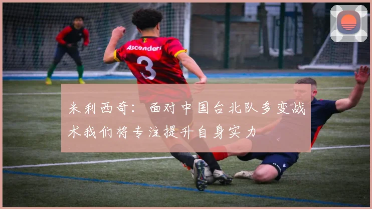 米利西奇：面对中国台北队多变战术我们将专注提升自身实力