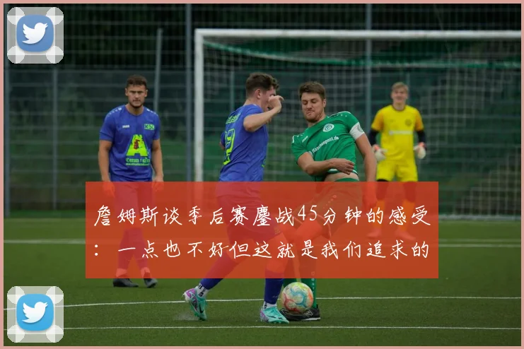 詹姆斯谈季后赛鏖战45分钟的感受：一点也不好但这就是我们追求的挑战