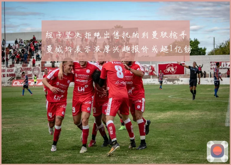 纽卡坚决拒绝出售托纳利曼联枪手曼城均表示浓厚兴趣报价或超1亿镑
