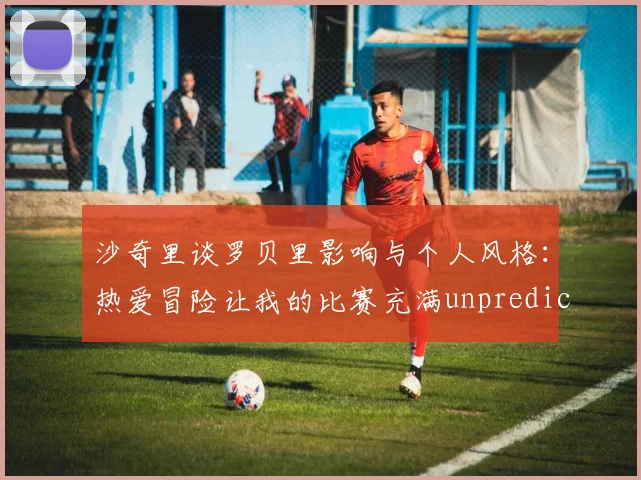沙奇里谈罗贝里影响与个人风格：热爱冒险让我的比赛充满unpredictability