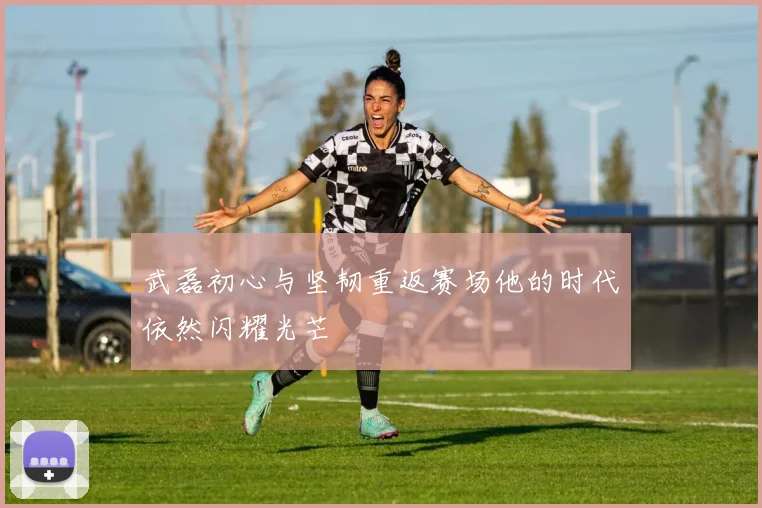 武磊初心与坚韧重返赛场他的时代依然闪耀光芒
