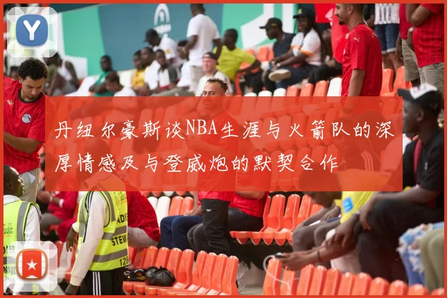 丹纽尔豪斯谈NBA生涯与火箭队的深厚情感及与登威炮的默契合作