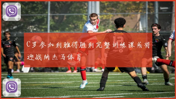 C罗参加利雅得胜利完整训练课或将迎战纳杰马体育