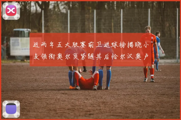 近两年五大联赛前卫进球榜揭晓小麦领衔奥尔莫紧随其后恰尔汉奥卢与埃泽表现抢眼