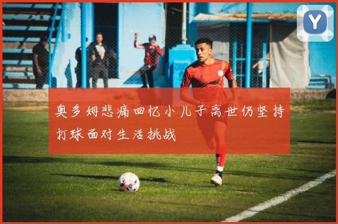 奥多姆悲痛回忆小儿子离世仍坚持打球面对生活挑战