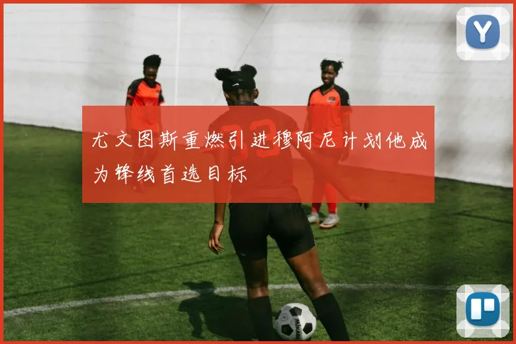 尤文图斯重燃引进穆阿尼计划他成为锋线首选目标
