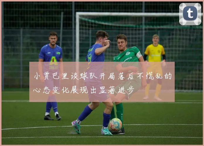 小贾巴里谈球队开局落后不慌乱的心态变化展现出显著进步