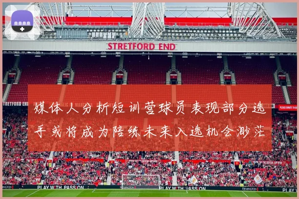 媒体人分析短训营球员表现部分选手或将成为陪练未来入选机会渺茫