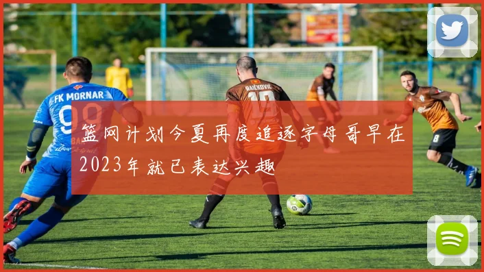 篮网计划今夏再度追逐字母哥早在2023年就已表达兴趣