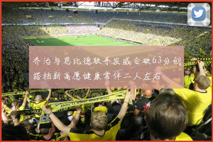 乔治与恩比德联手发威合砍63分创搭档新高愿健康常伴二人左右