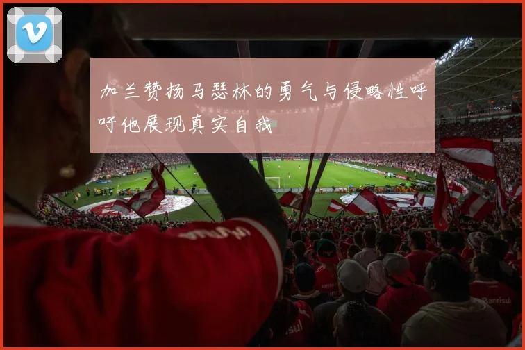 加兰赞扬马瑟林的勇气与侵略性呼吁他展现真实自我